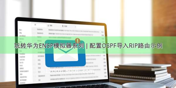 玩转华为ENSP模拟器系列 | 配置OSPF导入RIP路由示例