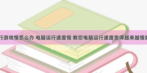 计算机运行游戏慢怎么办 电脑运行速度慢 教您电脑运行速度变得越来越慢如何解决...