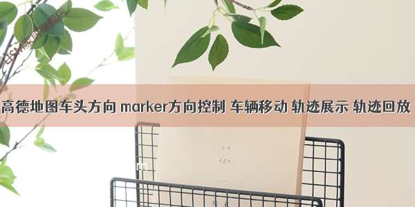 高德地图车头方向 marker方向控制 车辆移动 轨迹展示 轨迹回放