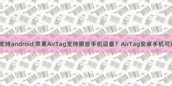 iphone手机支持android 苹果AirTag支持哪些手机设备？AirTag安卓手机可以使用吗？...