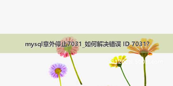 mysql意外停止7031_如何解决错误 ID 7031？