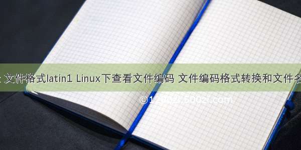 linux 文件格式latin1 Linux下查看文件编码 文件编码格式转换和文件名编码