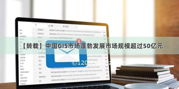 【转载】中国GIS市场蓬勃发展市场规模超过50亿元
