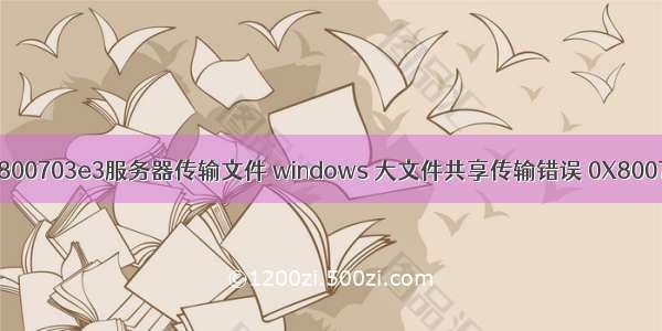 错误0x800703e3服务器传输文件 windows 大文件共享传输错误 0X8007003B