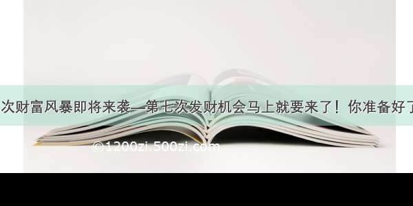 第七次财富风暴即将来袭—第七次发财机会马上就要来了！你准备好了吗？