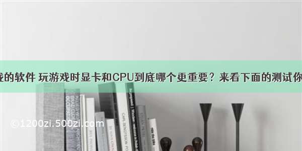 测试cpu玩游戏的软件 玩游戏时显卡和CPU到底哪个更重要？来看下面的测试你就会明白了...