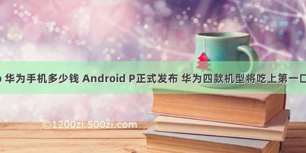 android p 华为手机多少钱 Android P正式发布 华为四款机型将吃上第一口“馅饼”...