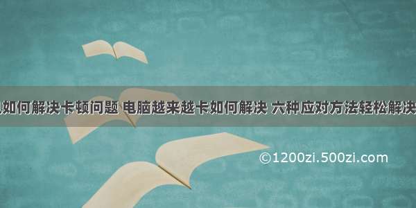 计算机如何解决卡顿问题 电脑越来越卡如何解决 六种应对方法轻松解决问题...