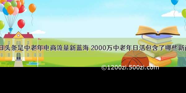 深度：今日头条是中老年电商流量新蓝海 2000万中老年日活包含了哪些新商业机会？