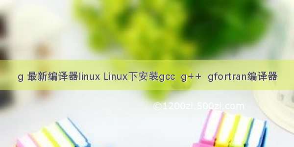 g 最新编译器linux Linux下安装gcc  g++  gfortran编译器