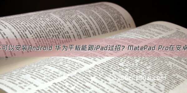 华为平板可不可以安装Android 华为平板能跟iPad过招？MatePad Pro在安卓称王但用户