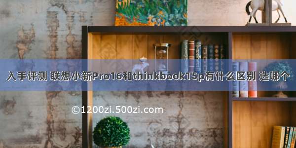 入手评测 联想小新Pro16和thinkbook15p有什么区别 选哪个