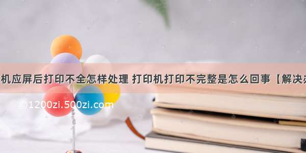 计算机应屏后打印不全怎样处理 打印机打印不完整是怎么回事【解决办法】