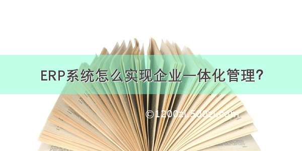 ERP系统怎么实现企业一体化管理？