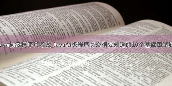 java初级程序员考试_Java初级程序员必须要知道的10个基础面试题