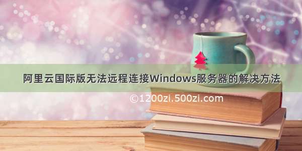 阿里云国际版无法远程连接Windows服务器的解决方法