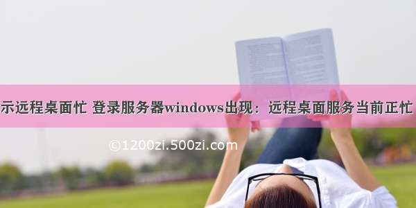 服务器提示远程桌面忙 登录服务器windows出现：远程桌面服务当前正忙 因此无法