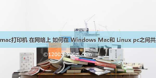 Linux和mac打印机 在网络上 如何在 Windows Mac和 Linux pc之间共享打印机