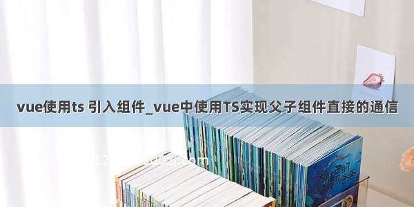 vue使用ts 引入组件_vue中使用TS实现父子组件直接的通信