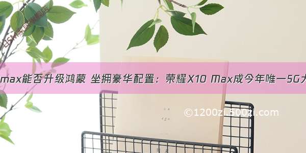 荣耀x10max能否升级鸿蒙 坐拥豪华配置：荣耀X10 Max成今年唯一5G大屏手机