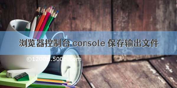 浏览器控制台 console 保存输出文件