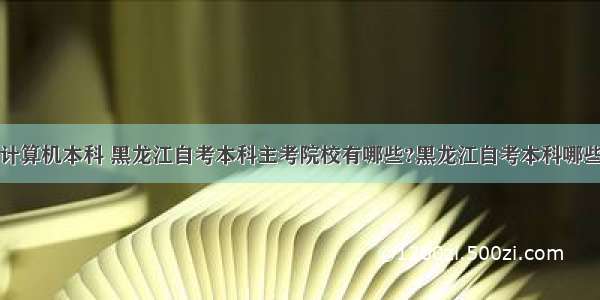 哈尔滨自考计算机本科 黑龙江自考本科主考院校有哪些?黑龙江自考本科哪些专业可以报