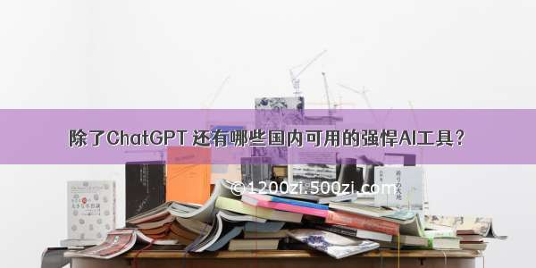 除了ChatGPT 还有哪些国内可用的强悍AI工具？