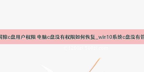 计算机怎么解除c盘用户权限 电脑c盘没有权限如何恢复_win10系统c盘没有管理员权限怎