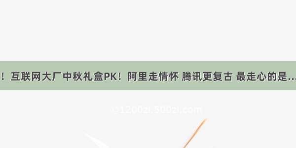 多图！互联网大厂中秋礼盒PK！阿里走情怀 腾讯更复古 最走心的是.........