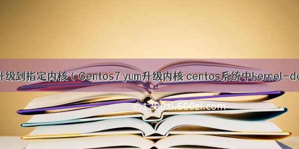 Linux 升级到指定内核（Centos7 yum升级内核 centos系统中kernel-devel）