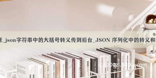 json 大括号 转意_json字符串中的大括号转义传到后台_JSON 序列化中的转义和 Unicode 编码...