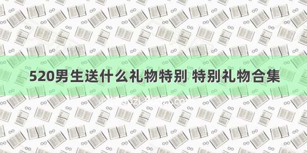 520男生送什么礼物特别 特别礼物合集