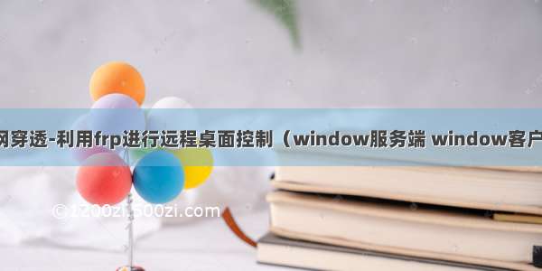 内网穿透-利用frp进行远程桌面控制（window服务端 window客户端）