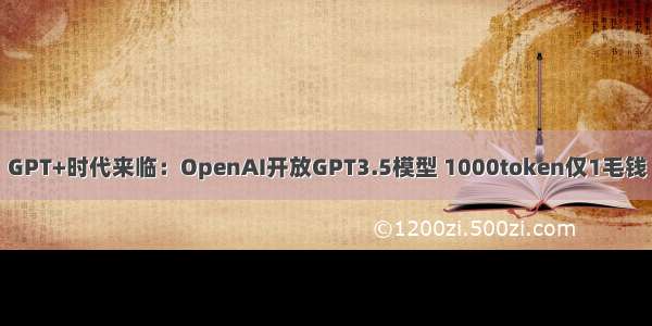 GPT+时代来临：OpenAI开放GPT3.5模型 1000token仅1毛钱