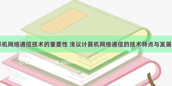 计算机网络通信技术的重要性 浅议计算机网络通信的技术特点与发展前景