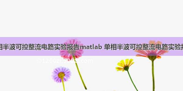 单相半波可控整流电路实验报告matlab 单相半波可控整流电路实验报告