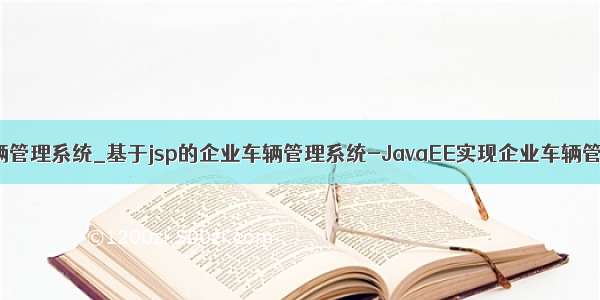 java企业车辆管理系统_基于jsp的企业车辆管理系统-JavaEE实现企业车辆管理系统 - ja