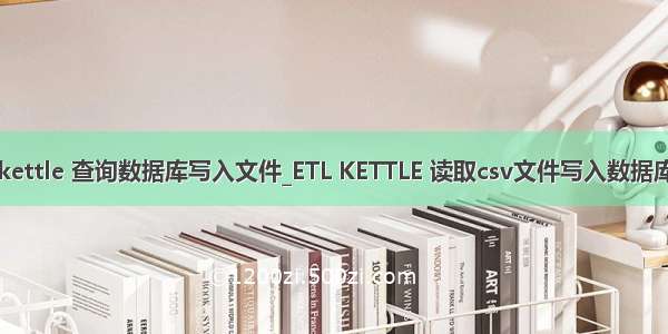 kettle 查询数据库写入文件_ETL KETTLE 读取csv文件写入数据库