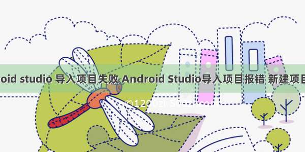 android studio 导入项目失败 Android Studio导入项目报错 新建项目失败