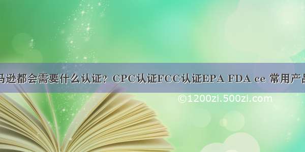 产品上亚马逊都会需要什么认证？CPC认证FCC认证EPA FDA ce 常用产品认证汇总