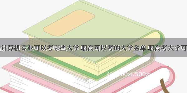 内蒙古职高计算机专业可以考哪些大学 职高可以考的大学名单 职高考大学可以学什么专