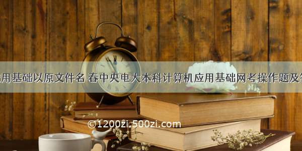 计算机应用基础以原文件名 春中央电大本科计算机应用基础网考操作题及答案-1...