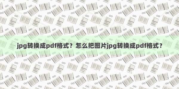 jpg转换成pdf格式？怎么把图片jpg转换成pdf格式？