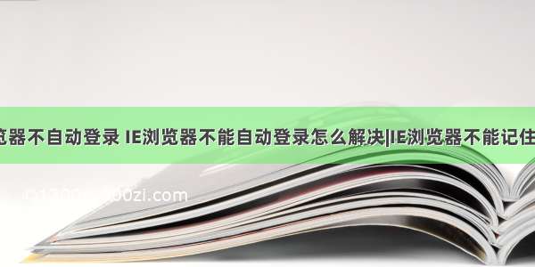 html密码浏览器不自动登录 IE浏览器不能自动登录怎么解决|IE浏览器不能记住密码怎么办...