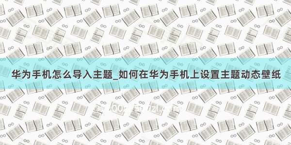 华为手机怎么导入主题_如何在华为手机上设置主题动态壁纸