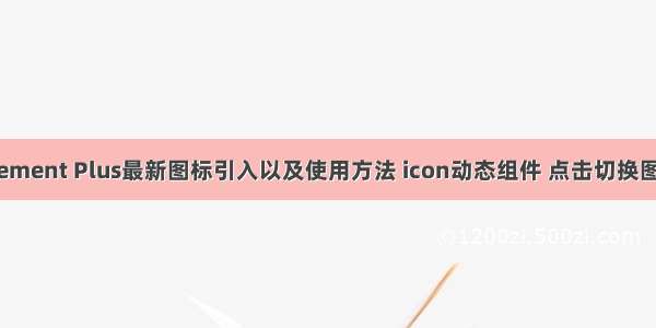 Element Plus最新图标引入以及使用方法 icon动态组件 点击切换图标