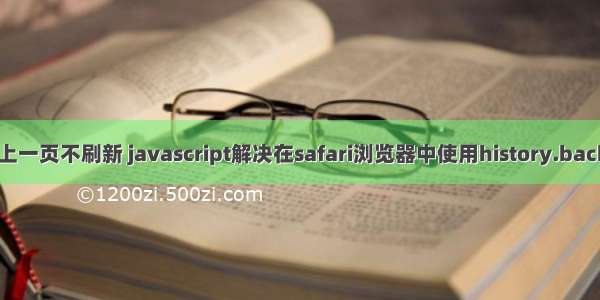 html5返回上一页不刷新 javascript解决在safari浏览器中使用history.back()返回上一