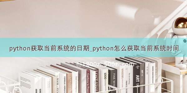 python获取当前系统的日期_python怎么获取当前系统时间