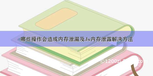 哪些操作会造成内存泄漏及Js内存泄露解决方法