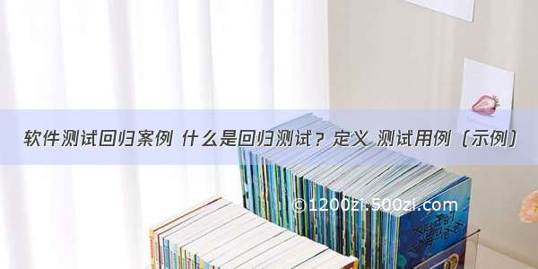 软件测试回归案例 什么是回归测试？定义 测试用例（示例）